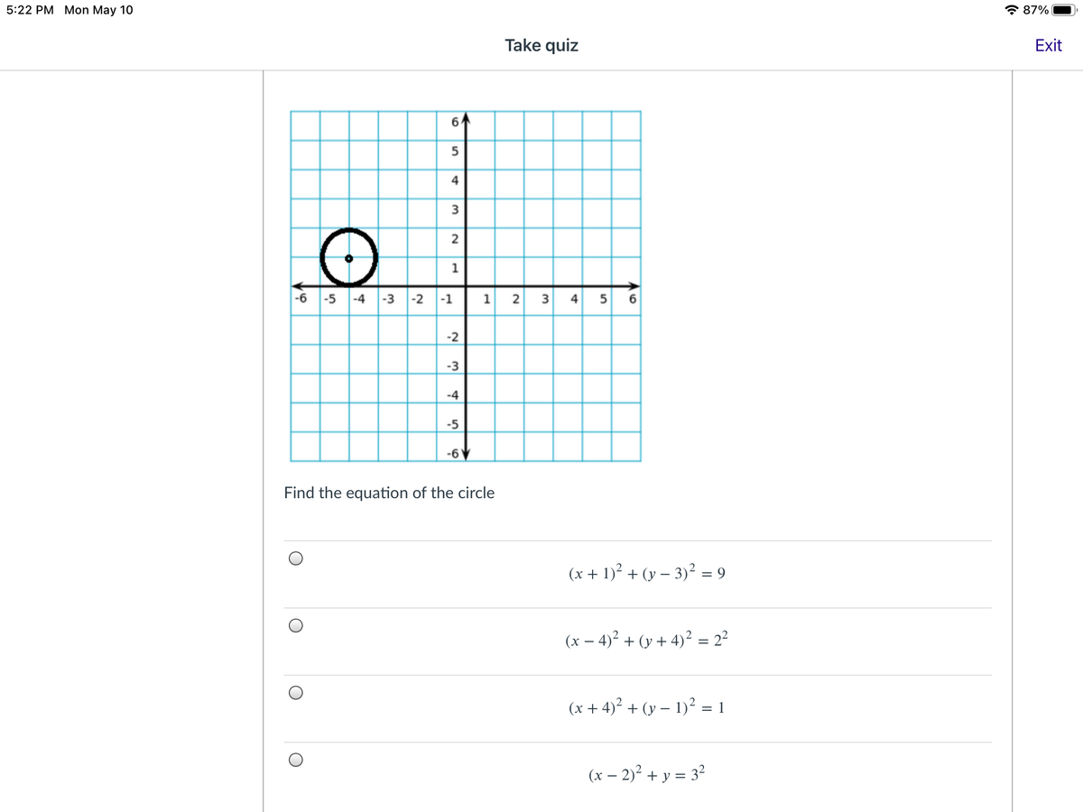5:22 PM Mon May 10
* 87%
Take quiz
Exit
6
4
3
1
-6 -5 -4
-3 -2
-1
1
2 3 4 5 6
-2
-3
-4
-5
-6
Find the equation of the circle
(x + 1)? + (y – 3)² = 9
(x – 4)² + (y + 4)² = 2²
(x + 4)2 + (y – 1)² = 1
(x – 2)² + y = 3²
