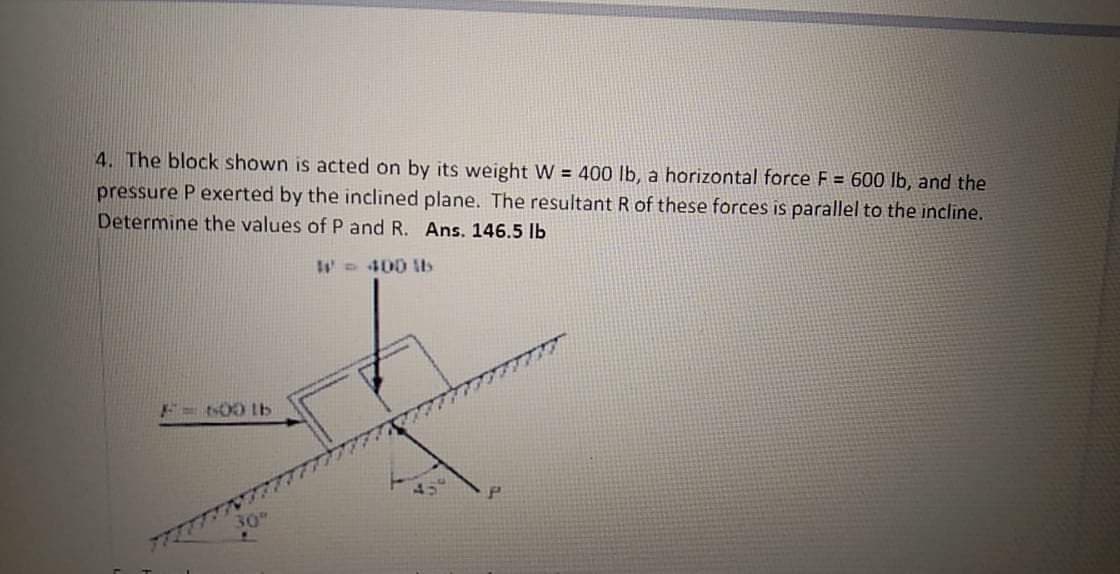 4. The block shown is acted on by its weight W = 400 lb, a horizontal force F = 600 lb, and the
pressure P exerted by the inclined plane. The resultant R of these forces is parallel to the incline.
Determine the values of P and R. Ans. 146.5 lb
W 400 ltb
F6003b
