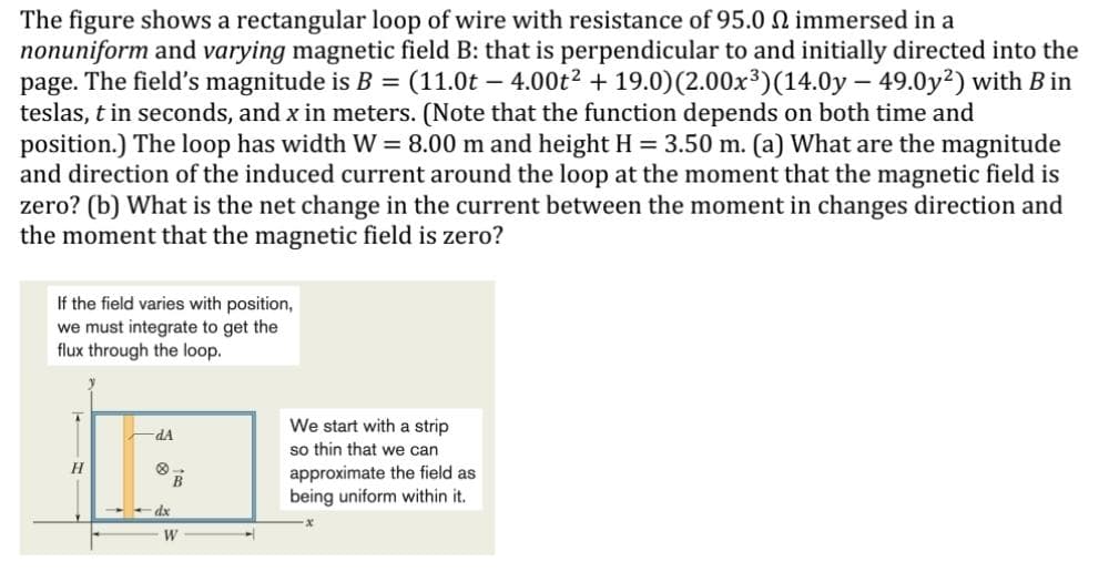 The figure shows a rectangular loop of wire with resistance of 95.0 N immersed in a
nonuniform and varying magnetic field B: that is perpendicular to and initially directed into the
page. The field's magnitude is B = (11.0t – 4.00t2 + 19.0)(2.00x³)(14.0y – 49.0y2) with B in
teslas, t in seconds, and x in meters. (Note that the function depends on both time and
position.) The loop has width W = 8.00 m and height H = 3.50 m. (a) What are the magnitude
and direction of the induced current around the loop at the moment that the magnetic field is
zero? (b) What is the net change in the current between the moment in changes direction and
the moment that the magnetic field is zero?
If the field varies with position,
we must integrate to get the
flux through the loop.
We start with a strip
so thin that we can
approximate the field as
being uniform within it.
dA
dx
