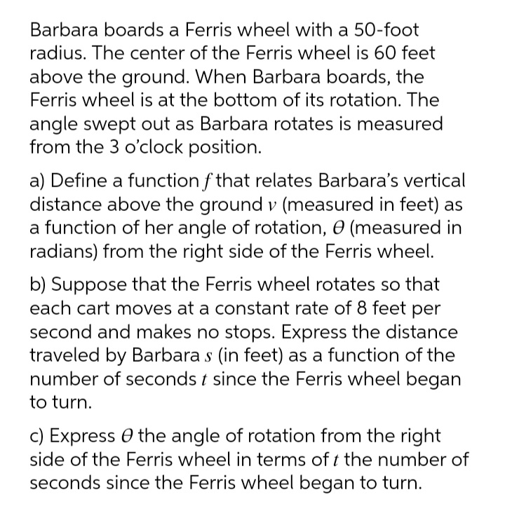 Barbara boards a Ferris wheel with a 50-foot
radius. The center of the Ferris wheel is 60 feet
above the ground. When Barbara boards, the
Ferris wheel is at the bottom of its rotation. The
angle swept out as Barbara rotates is measured
from the 3 o'clock position.
a) Define a function f that relates Barbara's vertical
distance above the ground v (measured in feet) as
a function of her angle of rotation, 0 (measured in
radians) from the right side of the Ferris wheel.
b) Suppose that the Ferris wheel rotates so that
each cart moves at a constant rate of 8 feet per
second and makes no stops. Express the distance
traveled by Barbara s (in feet) as a function of the
number of seconds t since the Ferris wheel began
to turn.
c) Express O the angle of rotation from the right
side of the Ferris wheel in terms of t the number of
seconds since the Ferris wheel began to turn.
