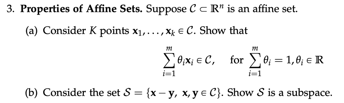 3. Properties of Affine Sets. Suppose C c R" is an affine set.
(a) Consider K points x1,..., Xg € C. Show that
m
m
2 0;X; € C,
for >0; = 1,0; e R
i=1
i=1
(b) Consider the set S = {x – y, x, y e C}. Show S is a subspace.
