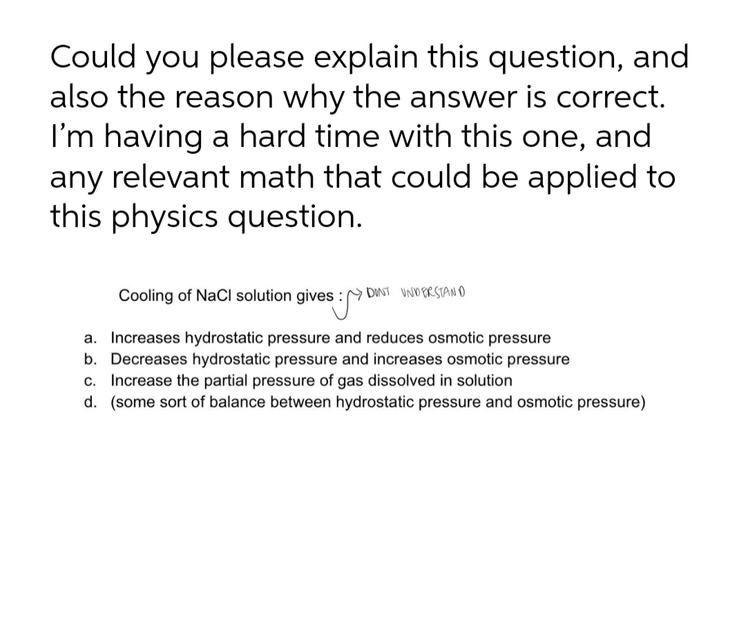 Could you please explain this question, and
also the reason why the answer is correct.
I'm having a hard time with this one, and
any relevant math that could be applied to
this physics question.
Cooling of NaCl solution gives :
DONT UNDERSTANO
a. Increases hydrostatic pressure and reduces osmotic pressure
b. Decreases hydrostatic pressure and increases osmotic pressure
c. Increase the partial pressure of gas dissolved in solution
d. (some sort of balance between hydrostatic pressure and osmotic pressure)
