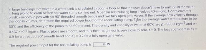 In large buildings, hot water in a water tank is circulated through a loop so that the user doesn't have to wait for all the water
in long piping to drain before hot water starts coming out. A certain recirculating loop involves 40-m-long, 1.2-cm diameter
plastic (smooth) pipes with six 90" threaded smooth bends and two fully open gate valves. If the average flow velocity through
the loop is 2.5 m/s, determine the required power Input for the recirculating pump. Take the average water temperature to be
60°C and the efficiency of the pump to be 60 percent. The density and viscosity of water at 60°C arep=983.3 kg/m3 and u
0.467 x 103 kg/m-s. Plastic pipes are smooth, and thus their roughness is very close to zero, e= 0. The loss coefficient is K
0.9 for a threaded 90" smooth bend and K = 0.2 for a fully open gate valve.
The required power input for the recirculating pump is
111 W.
