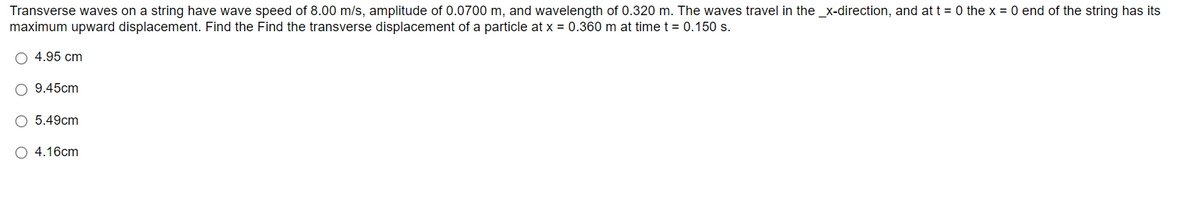 Transverse waves on a string have wave speed of 8.00 m/s, amplitude of 0.0700 m, and wavelength of 0.320 m. The waves travel in the _x-direction, and at t = 0 the x = 0 end of the string has its
maximum upward displacement. Find the Find the transverse displacement of a particle at x = 0.360 m at time t = 0.150 s.
4.95 cm
O 9.45cm
O 5.49cm
O 4.16cm