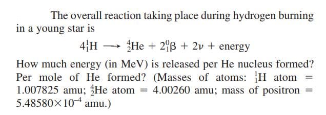 The overall reaction taking place during hydrogen burning
in a young star is
4|H
He + 2B + 2v + energy
>
How much energy (in MeV) is released per He nucleus formed?
Per mole of He formed? (Masses of atoms: H atom
1.007825 amu; He atom
5.48580X10 amu.)
4.00260 amu; mass of positron
