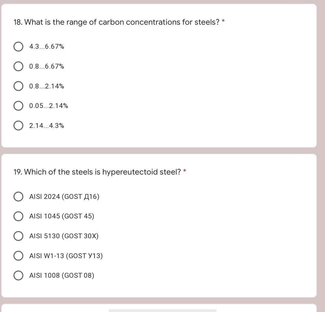 18. What is the range of carbon concentrations for steels? *
4.3...6.67%
0.8...6.67%
0.8...2.14%
0.05...2.14%
2.14...4.3%
19. Which of the steels is hypereutectoid steel? *
AISI 2024 (GOST A16)
AISI 1045 (GOST 45)
AISI 5130 (GOST 30X)
AISI W1-13 (GOST Y13)
AISI 1008 (GOST 08)
