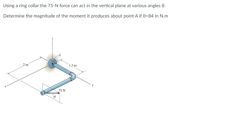 Using a ring collar the 75-N force can act in the vertical plane at various angles 0.
Determine the magnitude of the moment it produces about point A if 0=84 in N.m
2 m
1.5 m
75 N
