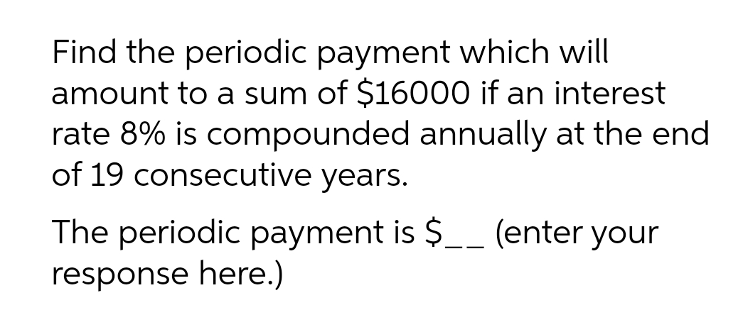 Find the periodic payment which will
amount to a sum of $16000 if an interest
rate 8% is compounded annually at the end
of 19 consecutive years.
The periodic payment is $__ (enter your
response here.)
