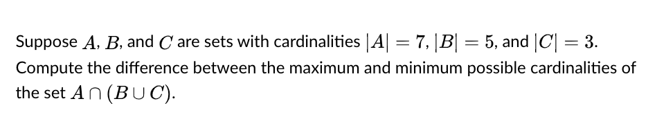 Suppose A. B, and C are sets with cardinalities |A| = 7, |B| = 5, and |C| = 3.
Compute the difference between the maximum and minimum possible cardinalities of
the set AN (BU C).
