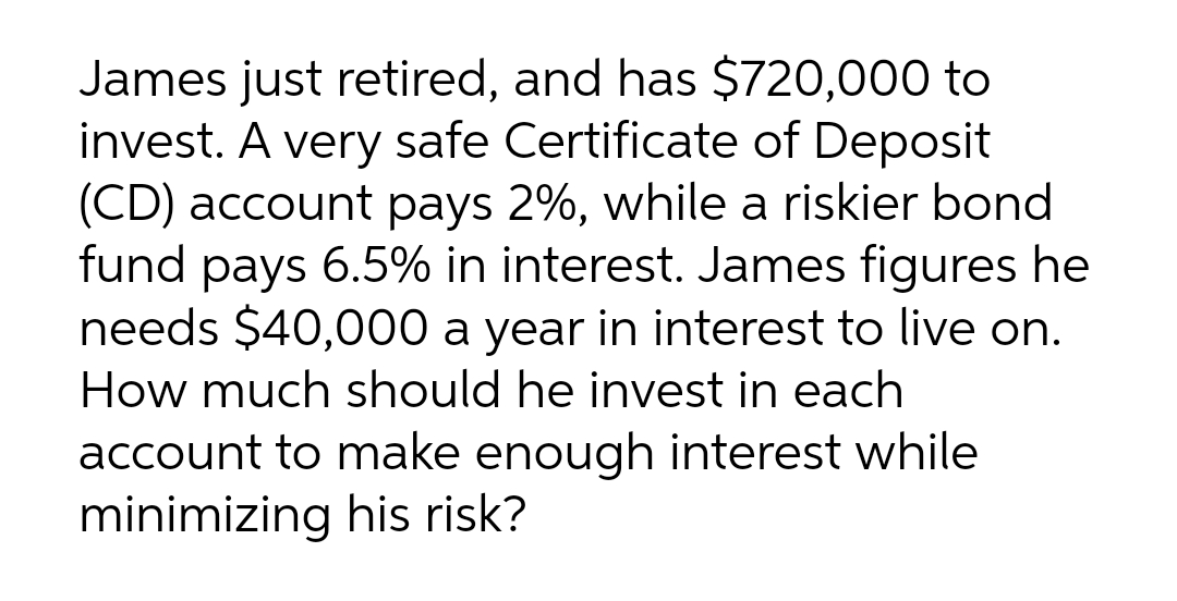 James just retired, and has $720,000 to
invest. A very safe Certificate of Deposit
(CD) account pays 2%, while a riskier bond
fund pays 6.5% in interest. James figures he
needs $40,000 a year in interest to live on.
How much should he invest in each
account to make enough interest while
minimizing his risk?
