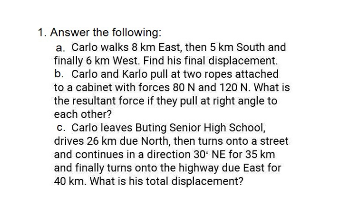1. Answer the following:
a. Carlo walks 8 km East, then 5 km South and
finally 6 km West. Find his final displacement.
b. Carlo and Karlo pull at two ropes attached
to a cabinet with forces 80 N and 120 N. What is
the resultant force if they pull at right angle to
each other?
c. Carlo leaves Buting Senior High School,
drives 26 km due North, then turns onto a street
and continues in a direction 30° NE for 35 km
and finally turns onto the highway due East for
40 km. What is his total displacement?
