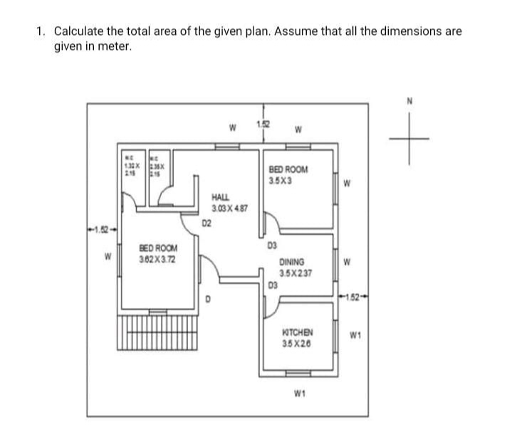 1. Calculate the total area of the given plan. Assume that all the dimensions are
given in meter.
12
132X
BED ROOM
3.5X3
HALL
3.03 X 487
02
03
BED ROOM
302X3.72
DINING
W
3.5X237
03
KOTCHEN
35 X20
W1
W1
