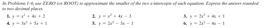 In Problems 1–6, use ZERO (or ROOT) to approximate the smaller of the two x-intercepts of each equation. Express the answer rounded
to two decimal places.
1. y = x? + 4x + 2
4. y = 3x? + 5x + 1
2. y = x? + 4x – 3
3. y = 2x? + 4x + 1
5. y = 2r – 3x – 1
6. y = 2x? – 4x – 1
