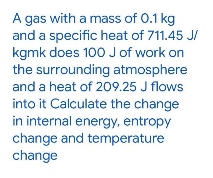A gas with a mass of 0.1 kg
and a specific heat of 711.45 J/
kgmk does 100 J of work on
the surrounding atmosphere
A
and a heat of 209.25 J flows
into it Calculate the change
in internal energy, entropy
change and temperature
change
