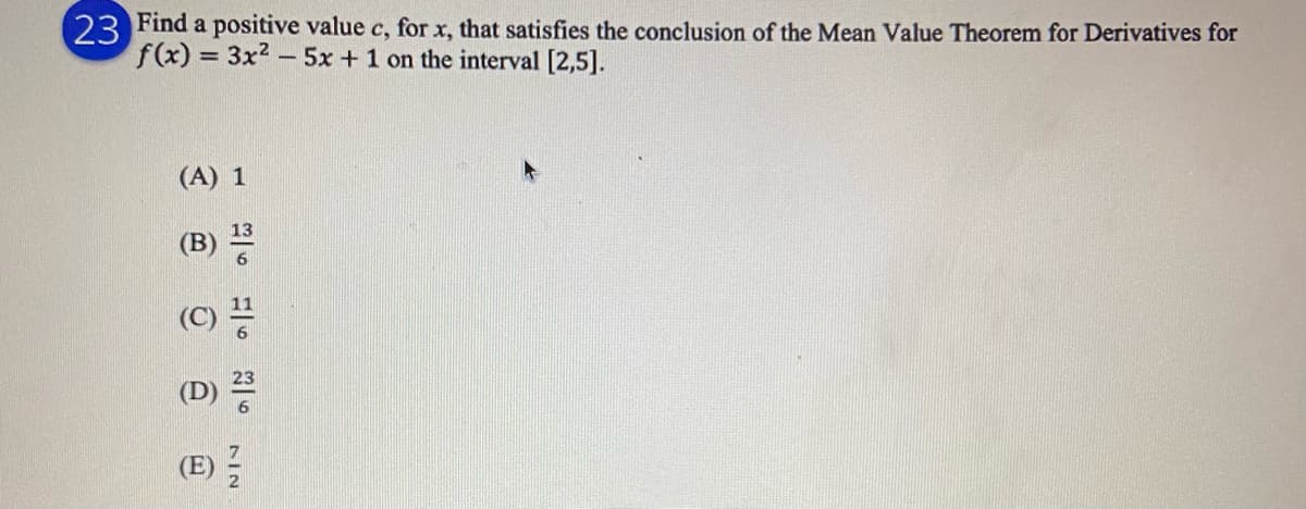 23 Find a positive value c, for x, that satisfies the conclusion of the Mean Value Theorem for Derivatives for
f(x) 3x2 - 5x +1 on the interval [2,5].
(A) 1
(C) 풍
(E) -
3 @ @ @
