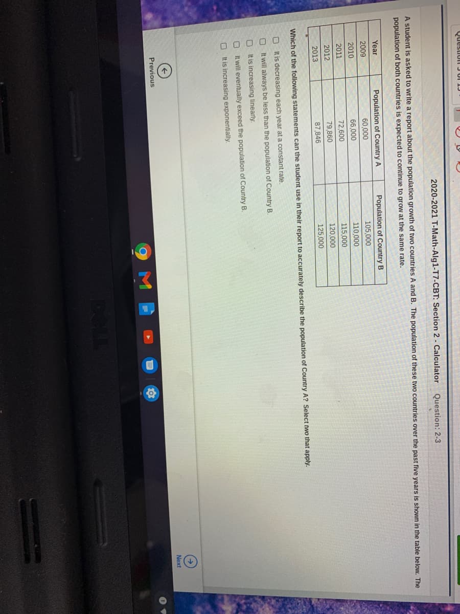 D O 0 0 0
Question JUI 1J
2020-2021 T-Math-Alg1-T7-CBT: Section 2 - Calculator
Question: 2-3
A student is asked to write a report about the population growth of two countries A and B. The population of these two countries over the past five years is shown in the table below. The
population of both countries is expected to continue to grow at the same rate.
Year
Population of Country A
Population of Country B
2009
60,000
105,000
2010
66,000
110,000
2011
72,600
115,000
2012
79,860
120,000
2013
87,846
125,000
Which of the following statements can the student use in their report to accurately describe the population of Country A? Select two that apply.
O It is decreasing each year at a constant rate.
O It will always be less than the population of Country B.
It is increasing linearly.
It will eventually exceed the population of Country B.
It is increasing exponentially.
Next
Previous
