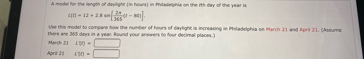 A model for the length of daylight (in hours) in Philadelphia on the tth day of the year is
L(t) = 12 + 2.8 sin
27
-(t - 80
Use this model to compare how the number of hours of daylight is increasing in Philadelphia on March 21 and April 21. (Assume
there are 365 days in a year. Round your answers to four decimal places.)
March 21
L'(t) =
April 21
L'(t) =
