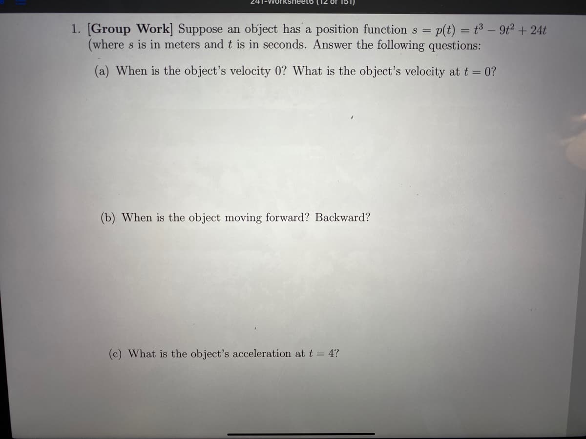1. [Group Work] Suppose an object has a position function s = p(t) = t³ – 9t2 + 24t
(where s is in meters and t is in seconds. Answer the following questions:
(a) When is the object's velocity 0? What is the object's velocity at t = 0?
(b) When is the object moving forward? Backward?
(c) What is the object's acceleration at t = 4?
