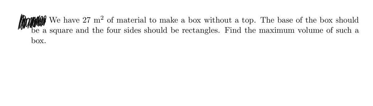 We have 27 m² of material to make a box without a top. The base of the box should
be a square and the four sides should be rectangles. Find the maximum volume of such a
box.
