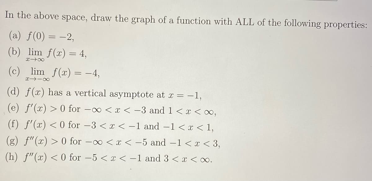 In the above space, draw the graph of a function with ALL of the following properties:
(a) f(0) = -2,
(b) lim f(x) = 4,
(c) lim f(x) = -4,
(d) f(x) has a vertical asymptote at x = -1,
(e) f'(x) > 0 for -o < x < -3 and 1 < x < o,
(f) f'(x) <0 for -3 <x < -1 and -1 < x < 1,
(g) f"(x) > 0 for -o <x < -5 and -1 < x < 3,
(h) f"(x) < 0 for -5 < x < -1 and 3 < x < o.
