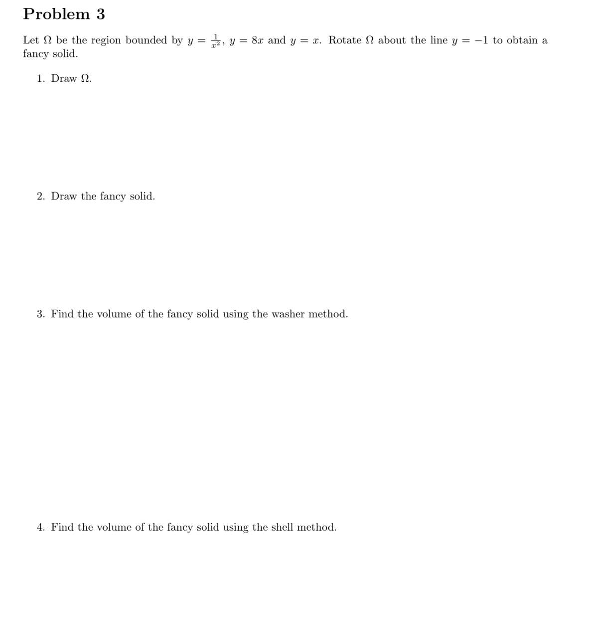 Problem 3
Let N be the region bounded by y = , y = 8x and y = x. Rotate N about the line y = -1 to obtain a
fancy solid.
1. Draw N.
2. Draw the fancy solid.
3. Find the volume of the fancy solid using the washer method.
4. Find the volume of the fancy solid using the shell method.
