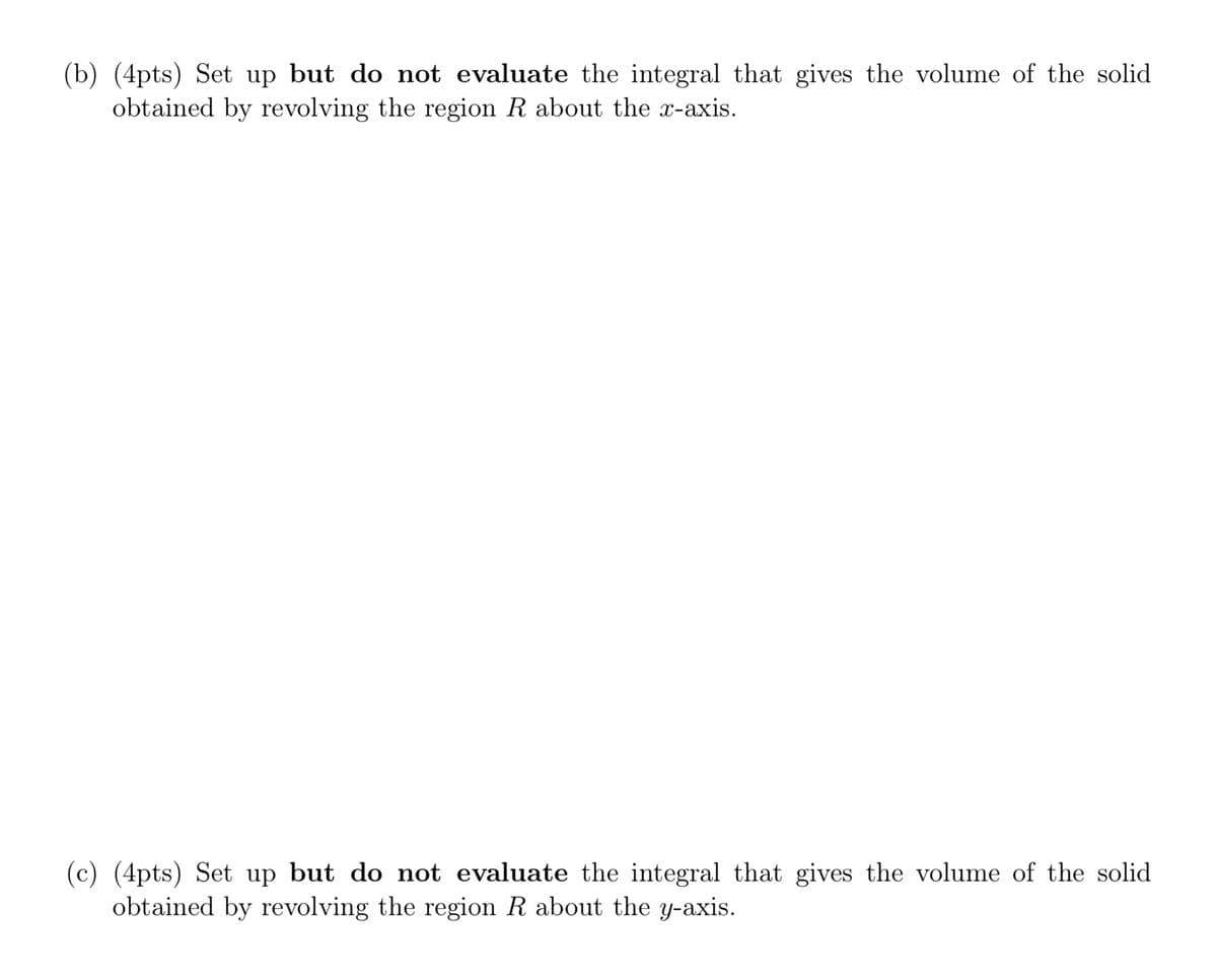 (b) (4pts) Set up but do not evaluate the integral that gives the volume of the solid
obtained by revolving the region R about the x-axis.
(c) (4pts) Set up but do not evaluate the integral that gives the volume of the solid
obtained by revolving the region R about the y-axis.
