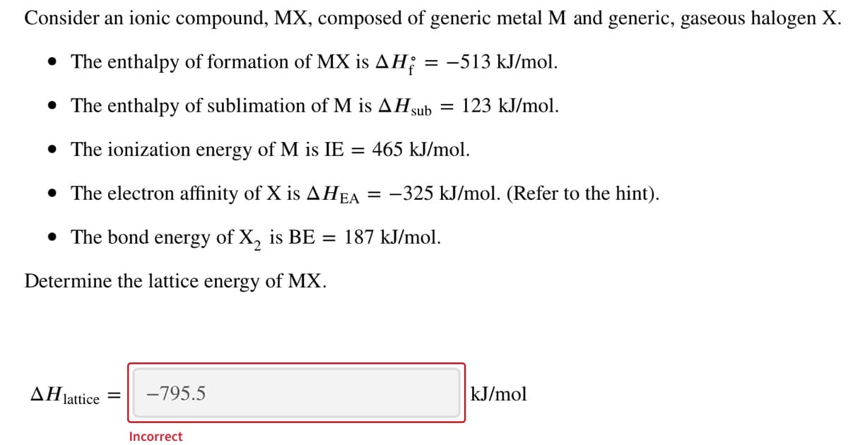 Consider an ionic compound, MX, composed of generic metal M and generic, gaseous halogen X.
• The enthalpy of formation of MX is AH;
= -513 kJ/mol.
• The enthalpy of sublimation of M is AHsub =
123 kJ/mol.
• The ionization energy of M is IE
= 465 kJ/mol.
• The electron affinity of X is AHEA
= -325 kJ/mol. (Refer to the hint).
• The bond energy of X, is BE =
187 kJ/mol.
Determine the lattice energy of MX.
AHjattice
-795.5
kJ/mol
Incorrect
