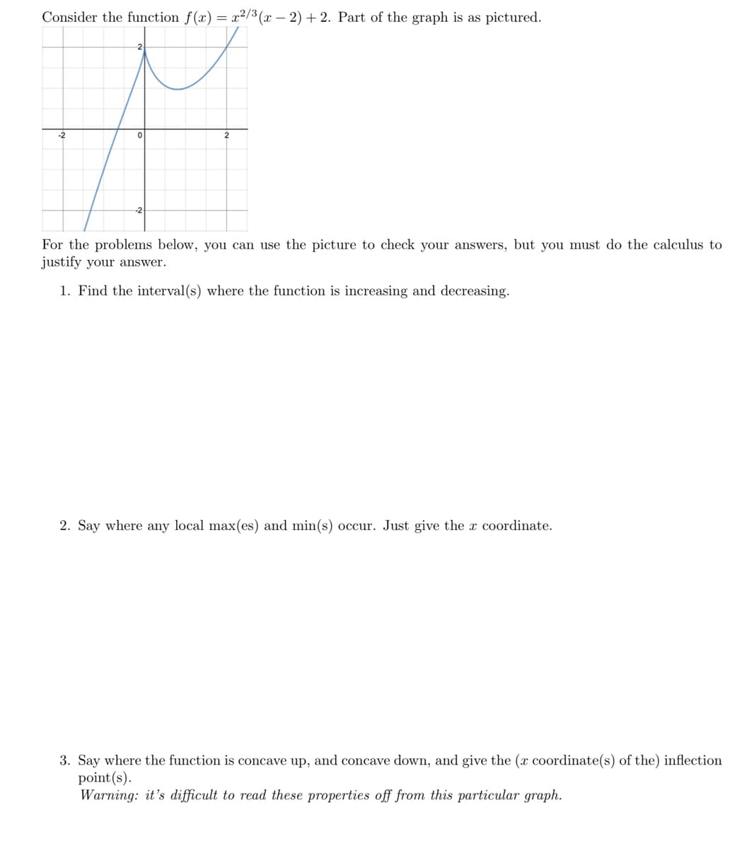 Consider the function f(x) = x²/3 (x – 2) +2. Part of the graph is as pictured.
-2
For the problems below, you can use the picture to check your answers, but you must do the calculus to
justify your answer.
1. Find the interval(s) where the function is increasing and decreasing.
2. Say where any local max(es) and min(s) occur. Just give the x coordinate.
3. Say where the function is concave up, and concave down, and give the (x coordinate(s) of the) inflection
point (s).
Warning: it's difficult to read these properties off from this particular graph.
