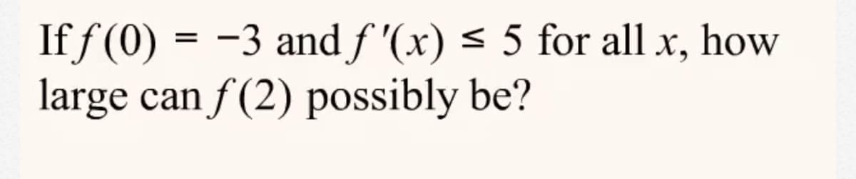 If f (0) = -3 and f '(x) < 5 for all x, how
large can f (2) possibly be?
