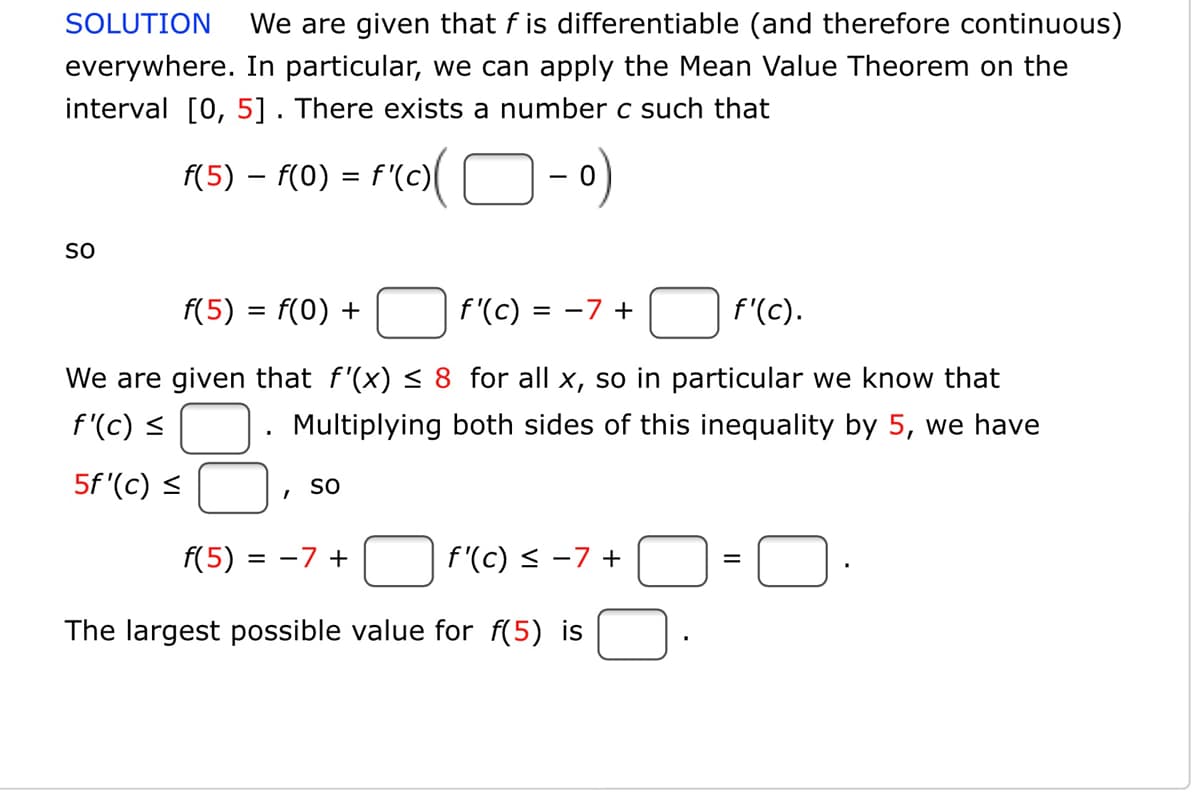 SOLUTION
We are given that f is differentiable (and therefore continuous)
everywhere. In particular, we can apply the Mean Value Theorem on the
interval [0, 5]. There exists a number c such that
(5) – f(0) = f'(c)( O-
so
f(5) = f(0) +
f'(c) = -7 +
f'(c).
%3D
We are given that f'(x) < 8 for all x, so in particular we know that
f'(c) <
Multiplying both sides of this inequality by 5, we have
5f '(c) <
SO
f(5)
= -7 +
f'(c) < -7 +
The largest possible value for f(5) is

