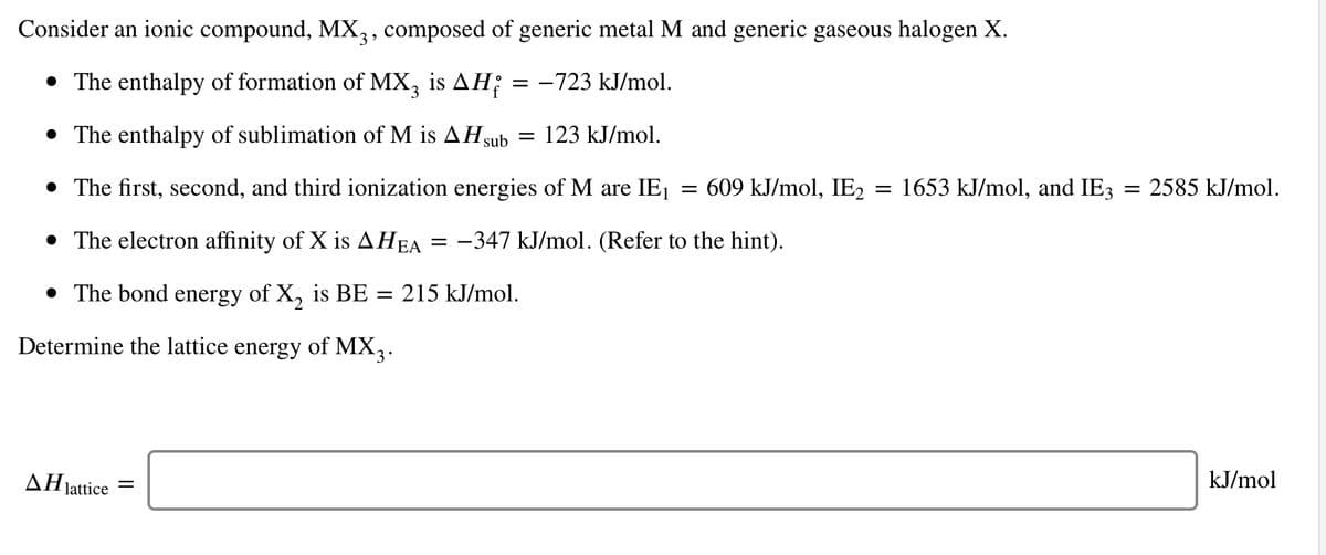 Consider an ionic compound, MX,, composed of generic metal M and generic gaseous halogen X.
• The enthalpy of formation of MX, is AH;
= -723 kJ/mol.
• The enthalpy of sublimation of M is AH sub
123 kJ/mol.
• The first, second, and third ionization energies of M are IE1
609 kJ/mol, IE, = 1653 kJ/mol, and IE3
2585 kJ/mol.
• The electron affinity of X is AHEA
= -347 kJ/mol. (Refer to the hint).
• The bond energy of X, is BE
= 215 kJ/mol.
Determine the lattice energy of MX,.
AHjattice
kJ/mol
