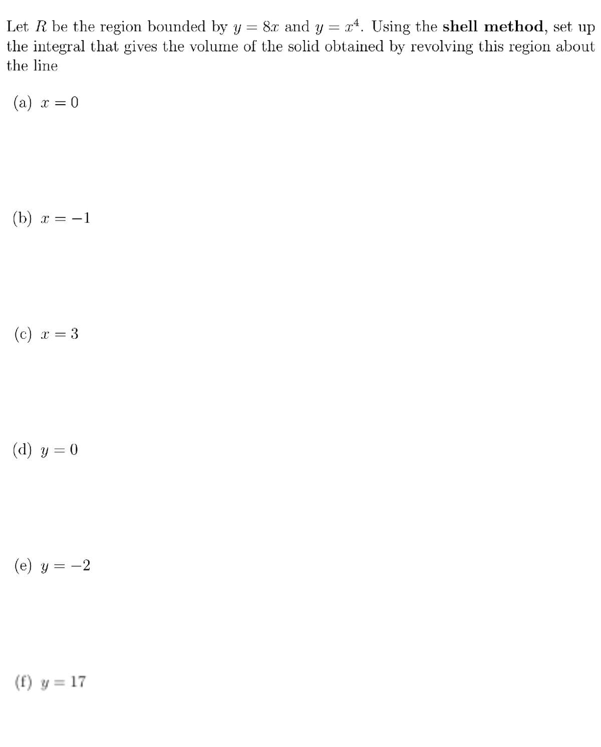 8x and y = x*. Using the shell method, set up
Let R be the region bounded by y
the integral that gives the volume of the solid obtained by revolving this region about
the line
(а) х —D 0
(b) x = -1
(с) х — 3
=
(d) y = 0
(e) y = -2
(f) y = 17
