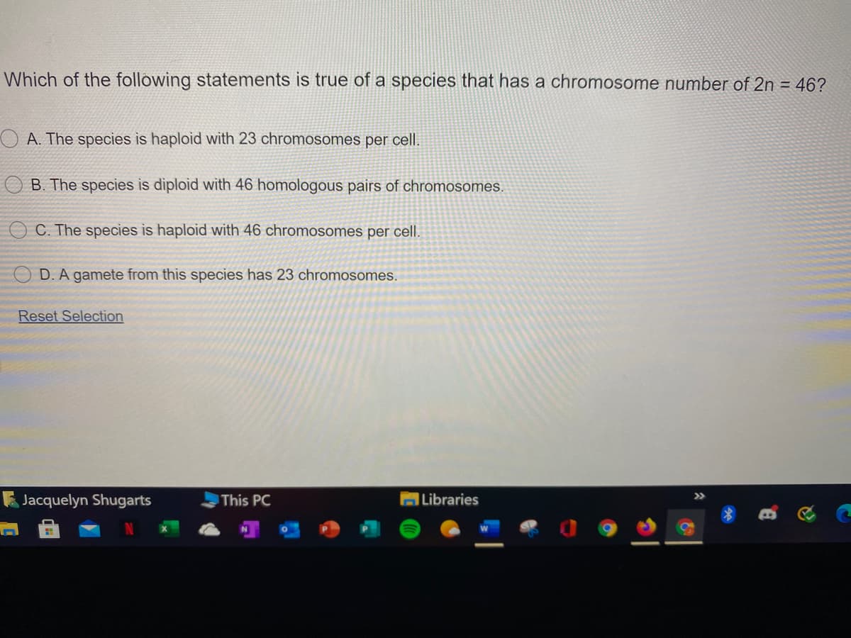 Which of the following statements is true of a species that has a chromosome number of 2n = 46?
O A. The species is haploid with 23 chromosomes per cell.
B. The species is diploid with 46 homologous pairs of chromosomes.
C. The species is haploid with 46 chromosomes per cell.
D. A gamete from this species has 23 chromosomes.
Reset Selection
Jacquelyn Shugarts
This PC
|Libraries
