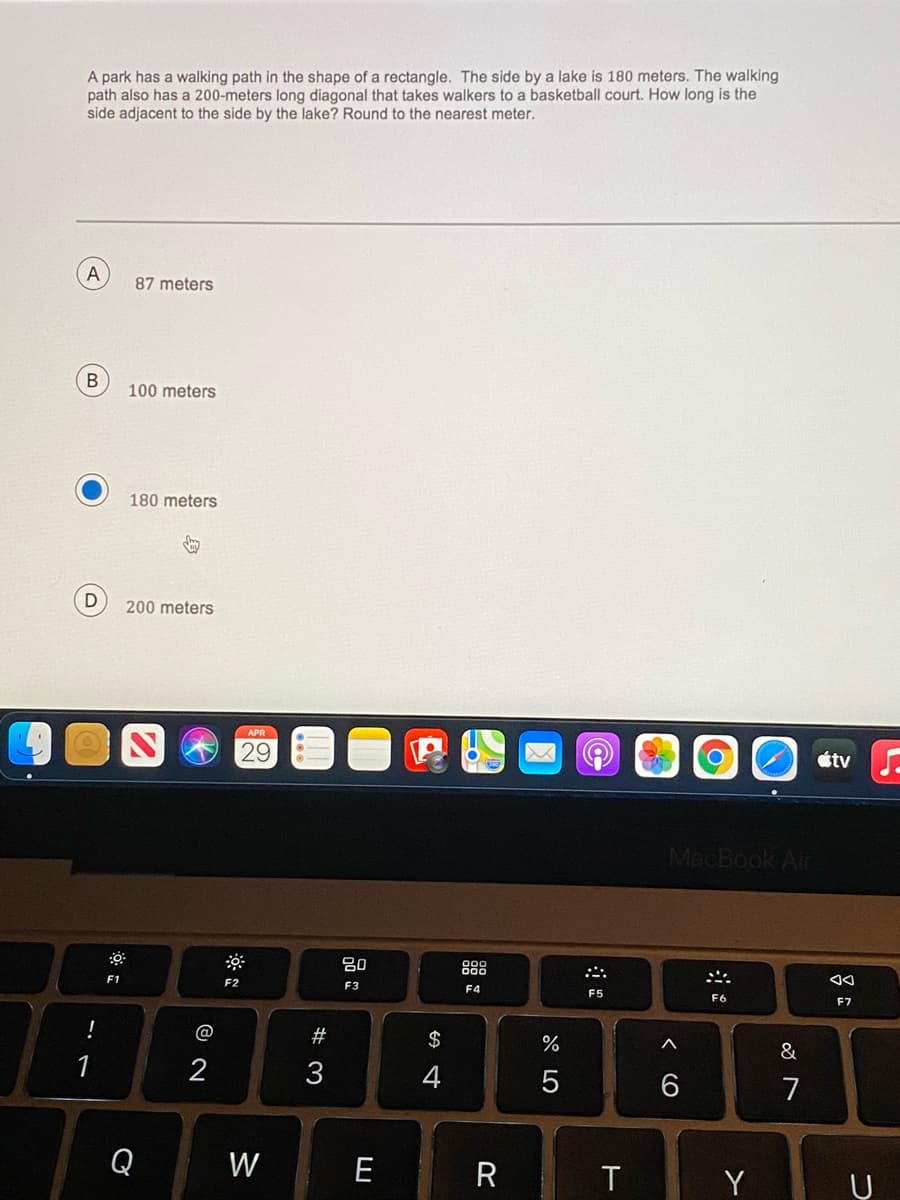 A park has a walking path in the shape of a rectangle. The side by a lake is 180 meters. The walking
path also has a 200-meters long diagonal that takes walkers to a basketball court. How long is the
side adjacent to the side by the lake? Round to the nearest meter.
87 meters
100 meters
180 meters
200 meters
29
étv.
MacBook Air
80
888
F1
F2
F3
F4
F5
F6
F7
!
@
#
$
&
1
2
3
7
Q
W
E
R
Y
(o
