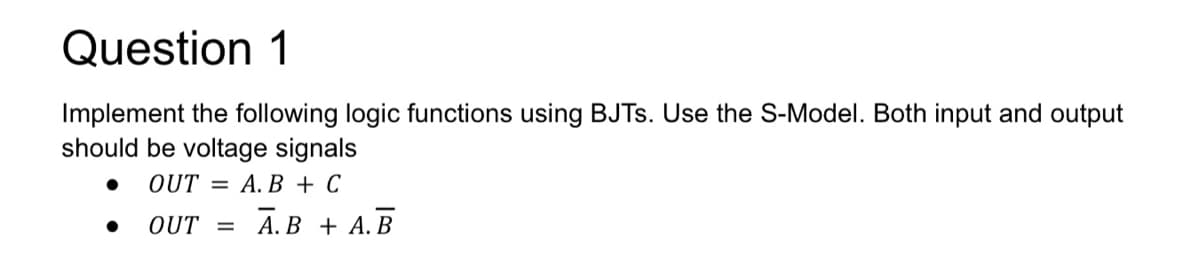 Question 1
Implement the following logic functions using BJTs. Use the S-Model. Both input and output
should be voltage signals
OUT= A.B + C
OUT = A.B + A.B