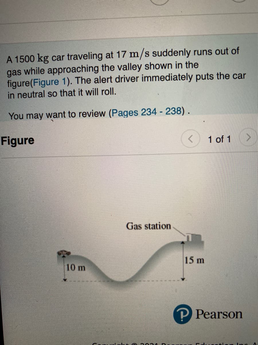 A 1500 kg car traveling at 17 m/s suddenly runs out of
gas while approaching the valley shown in the
figure(Figure 1). The alert driver immediately puts the car
in neutral so that it will roll.
You may want to review (Pages 234 - 238).
Figure
1 of 1
Gas station
15 m
10 m
P Pearson
