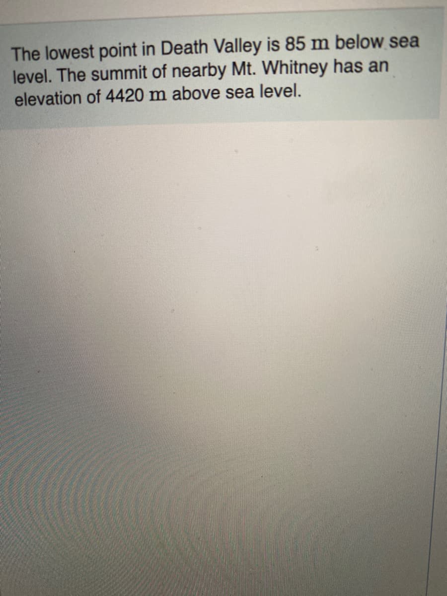 The lowest point in Death Valley is 85 m below sea
level. The summit of nearby Mt. Whitney has an
elevation of 4420 m above sea level.
