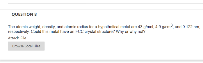 QUESTION 8
The atomic weight, density, and atomic radius for a hypothetical metal are 43 g/mol, 4.9 g/cm³, and 0.122 nm,
respectively. Could this metal have an FCC crystal structure? Why or why not?
Attach File
Browse Local Files