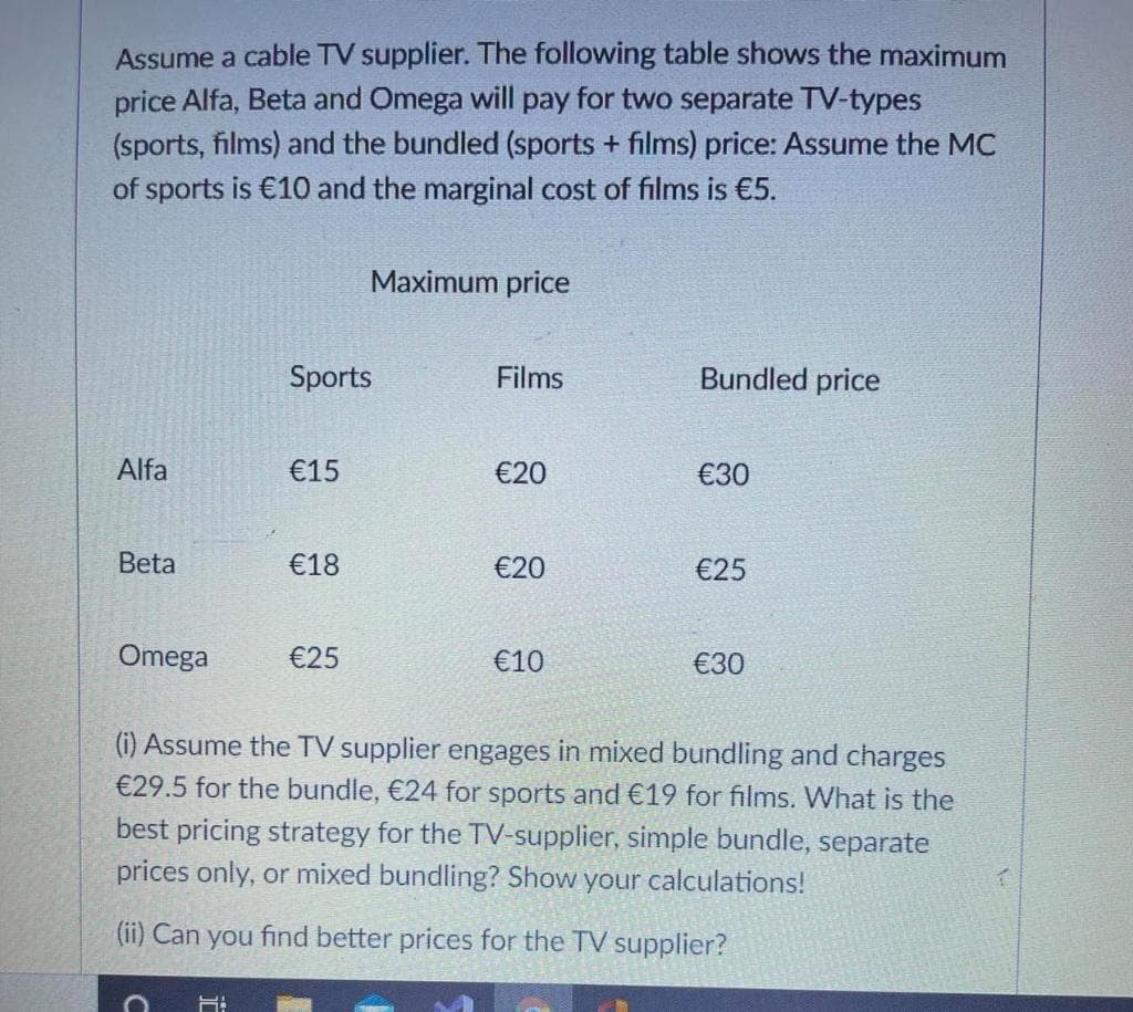 Assume a cable TV supplier. The following table shows the maximum
price Alfa, Beta and Omega will pay for two separate TV-types
(sports, films) and the bundled (sports + films) price: Assume the MC
of sports is €10 and the marginal cost of films is €5.
Maximum price
Sports
Films
Bundled price
Alfa
€15
€20
€30
Beta
€18
€20
€25
Omega
€25
€10
€30
(i) Assume the TV supplier engages in mixed bundling and charges
€29.5 for the bundle, €24 for sports and €19 for films. What is the
best pricing strategy for the TV-supplier, simple bundle, separate
prices only, or mixed bundling? Show your calculations!
(ii) Can you find better prices for the TV supplier?
