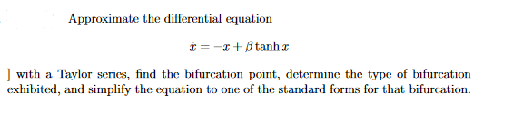Approximate the differential equation
i = -x + B tanh x
] with a Taylor series, find the bifurcation point, determine the type of bifurcation
exhibited, and simplify the equation to one of the standard forms for that bifurcation.
