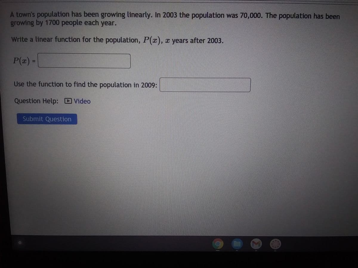 A town's population has been growing linearly. In 2003 the population was 70,000. The population has been
growing by 1700 people each year.
Write a linear function for the population, P(x), x years after 2003.
P(x) =
Use the function to find the population in 2009:
Question Help: Video
Submit Question
caments
M