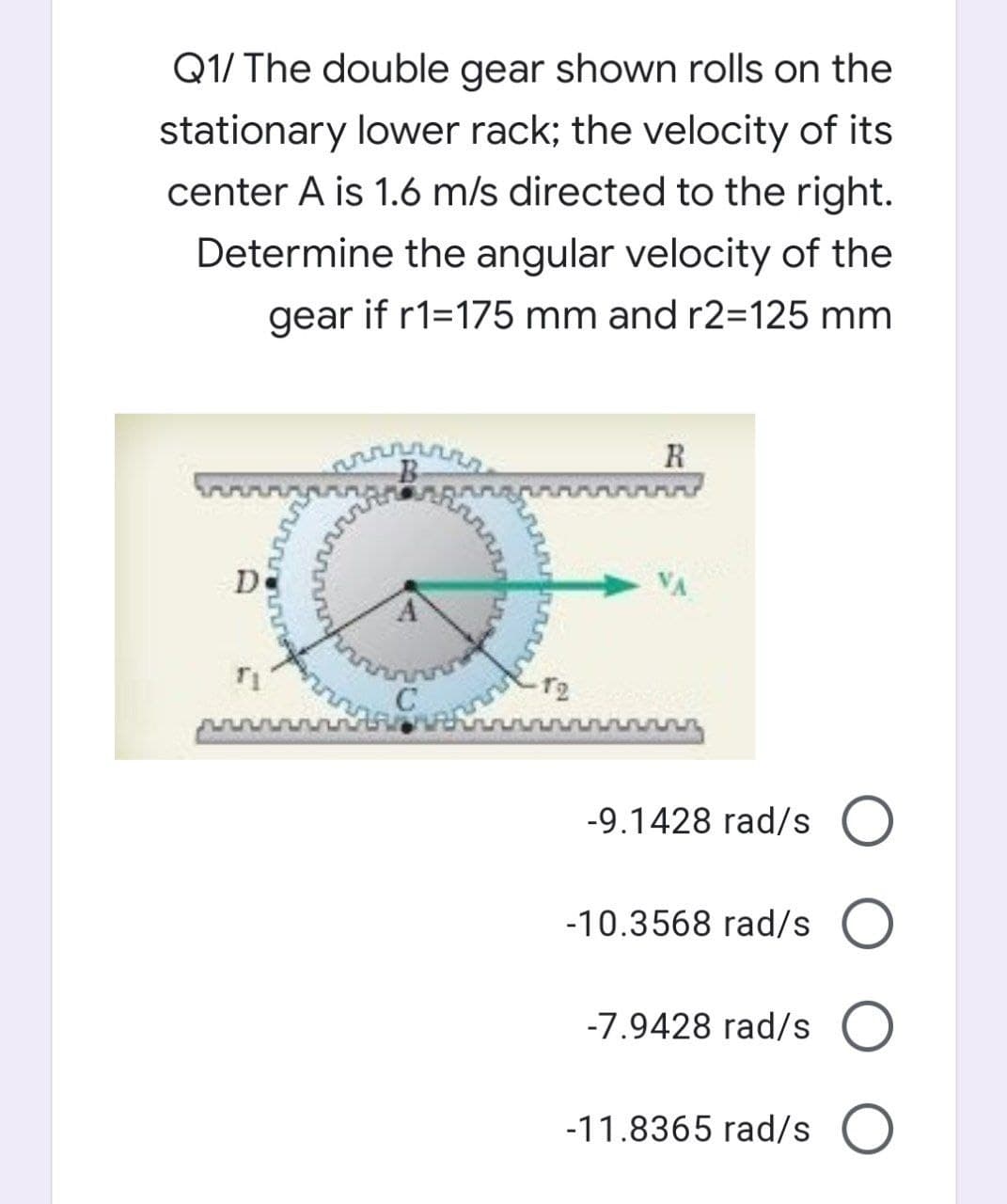 Q1/ The double gear shown rolls on the
stationary lower rack; the velocity of its
center A is 1.6 m/s directed to the right.
Determine the angular velocity of the
gear if r1=175 mm and r2=125 mm
R
-9.1428 rad/s O
-10.3568 rad/s O
-7.9428 rad/s O
-11.8365 rad/s O
