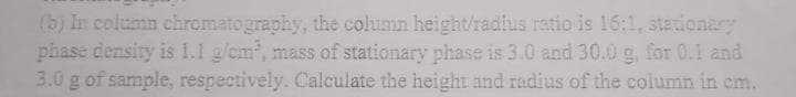 (b) In column chromatography, the column height/radius ratio is 16:1, stationary
phase density is 1.1 g/cm³, mass of stationary phase is 3.0 and 30.0 g, for 0.1 and
3.0 g of sample, respectively. Calculate the height and radius of the column in cm.