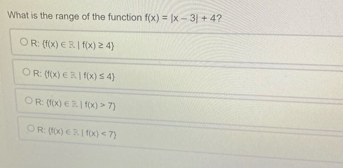 What is the range of the function f(x) = |x − 3] + 4?
OR: {f(x) ER | f(x) ≥ 4}
OR: {f(x) ER. I f(x) ≤ 4}
OR: {f(x) ERI f(x) > 7}
OR: {f(x) ER | f(x) < 7}