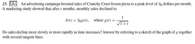 23. GU An advertising campaign boosted sales of Crunchy Crust frozen pizza to a peak level of So dollars per month.
A marketing study showed that after months, monthly sales declined to
S(t) = Sog(t), where g(t) =
Do sales decline more slowly or more rapidly as time increases? Answer by referring to a sketch of the graph of g together
with several tangent lines.
