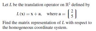 Let L be the translation operator on R? defined by
L(x) = x+ a, where a =
Find the matrix representation of L with respect to
the homogeneous coordinate system.
