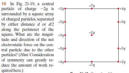 10 In Fig. 21-19, a central
particle of charge -2g is +2q
surrounded by a square array
of charged particles, separated
-79
+4q
-5g
-39
by either distance d or d2
along the perimeter of the
square. What are the magni- +3q
tude and direction of the net
electrostatic force on the cen-
-39
-59
tral particle due to the other
particles? (Hint: Consideration
of symmetry can greatly re-
+4q
+24
duce the amount of work re-
-79
quired here.)
