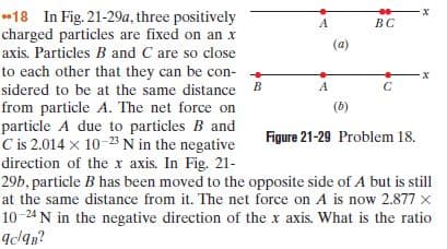 18 In Fig. 21-29a, three positively
charged particles are fixed on an x
BC
(a)
axis. Particles B and C are so close
to each other that they can be con-
sidered to be at the same distance
B.
A
from particle A. The net force on
particle A due to particles B and
C is 2.014 x 10-23 N in the negative
direction of the x axis. In Fig. 21-
29b, particle B has been moved to the opposite side of A but is still
at the same distance from it. The net force on A is now 2.877 x
10-24 N in the negative direction of the x axis. What is the ratio
Id9n?
(b)
Figure 21-29 Problem 18.
