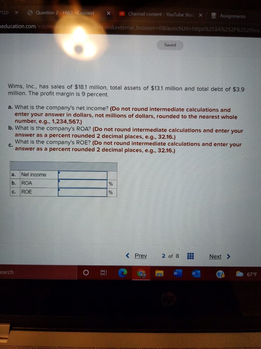 7120
O Question 2 - HW3 - Connect
D Channel content - YouTube Stud
I Assignments
neducation.com/ext/map/inde oncon&external_browser%3D0&launchUrl=https%253A%252F%252Flms.
Saved
Wims, Inc., has sales of $18.1 million, total assets of $13.1 million and total debt of $3.9
million. The profit margin is 9 percent.
a. What is the company's net income? (Do not round intermediate calculations and
enter your answer in dollars, not millions of dollars, rounded to the nearest whole
number, e.g., 1,234,567.)
b. What is the company's ROA? (Do not round intermediate calculations and enter your
answer as a percent rounded 2 decimal places, e.g., 32.16.)
What is the company's ROE? (Do not round intermediate calculations and enter your
C.
answer as a percent rounded 2 decimal places, e.g., 32.16.)
a.
Net income
b.
ROA
C.
ROE
%
< Prev
2 of 8
Next >
earch
67°F
