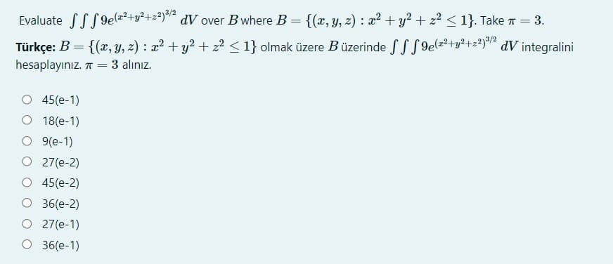 Evaluate SSS9elz?+y?+z#)/½
Türkçe: B = {(x, y, z) : a? + y² + z2 < 1} olmak üzere Büzerinde SS S 9e(=²+y²+z²)*² dV integralini
dV over B where B= {(x, y, 2) : x2+ y? + z2 < 1}. Take T = 3.
hesaplayınız. T =
3 alınız.
O 45(e-1)
O 18(e-1)
O 9(e-1)
O 27(e-2)
O 45(e-2)
O 36(e-2)
O 27(e-1)
O 36(e-1)
